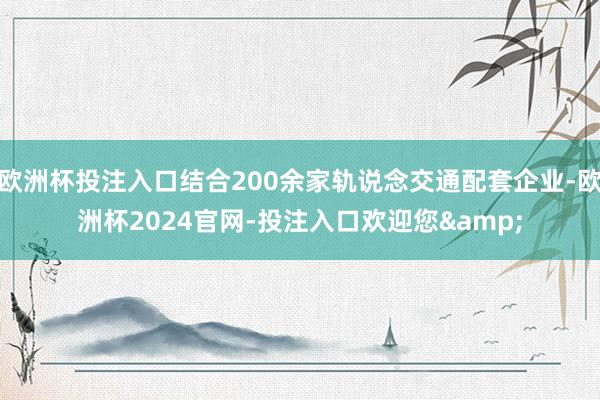 欧洲杯投注入口结合200余家轨说念交通配套企业-欧洲杯2024官网-投注入口欢迎您&