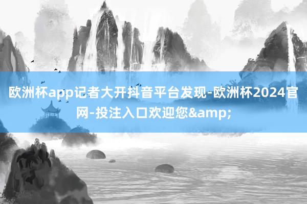 欧洲杯app记者大开抖音平台发现-欧洲杯2024官网-投注入口欢迎您&