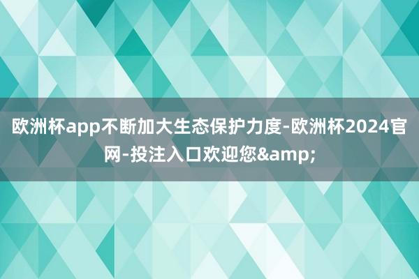 欧洲杯app不断加大生态保护力度-欧洲杯2024官网-投注入口欢迎您&