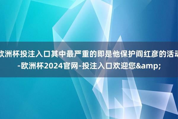 欧洲杯投注入口其中最严重的即是他保护阎红彦的活动-欧洲杯2024官网-投注入口欢迎您&