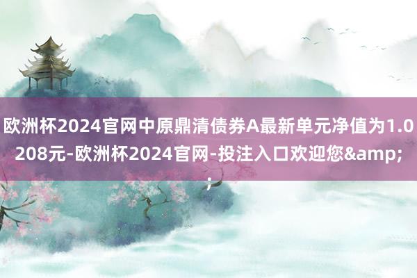 欧洲杯2024官网中原鼎清债券A最新单元净值为1.0208元-欧洲杯2024官网-投注入口欢迎您&