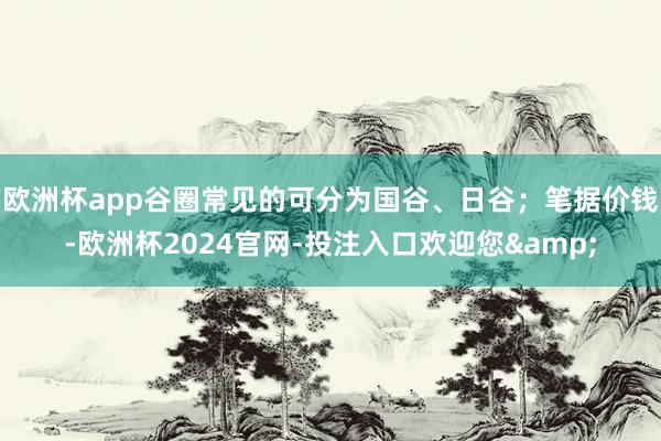 欧洲杯app谷圈常见的可分为国谷、日谷；笔据价钱-欧洲杯2024官网-投注入口欢迎您&