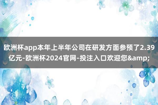 欧洲杯app本年上半年公司在研发方面参预了2.39亿元-欧洲杯2024官网-投注入口欢迎您&