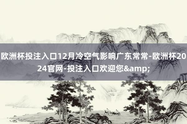 欧洲杯投注入口12月冷空气影响广东常常-欧洲杯2024官网-投注入口欢迎您&