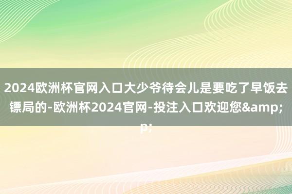 2024欧洲杯官网入口大少爷待会儿是要吃了早饭去镖局的-欧洲杯2024官网-投注入口欢迎您&