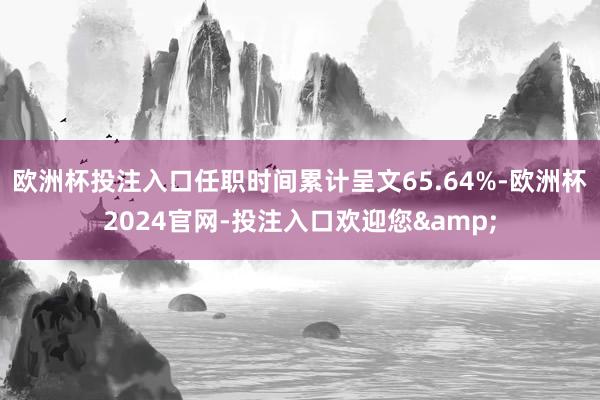 欧洲杯投注入口任职时间累计呈文65.64%-欧洲杯2024官网-投注入口欢迎您&