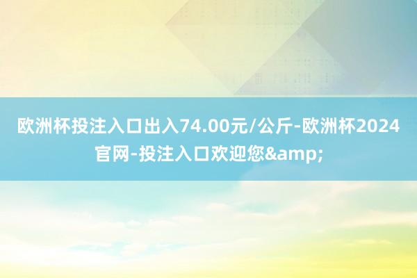 欧洲杯投注入口出入74.00元/公斤-欧洲杯2024官网-投注入口欢迎您&