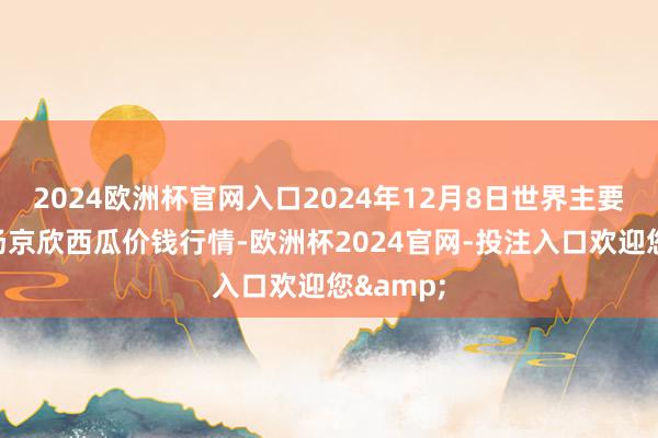 2024欧洲杯官网入口2024年12月8日世界主要批发商场京欣西瓜价钱行情-欧洲杯2024官网-投注入口欢迎您&