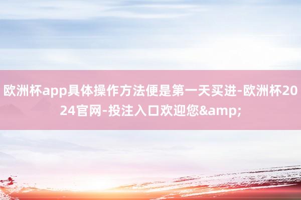 欧洲杯app具体操作方法便是第一天买进-欧洲杯2024官网-投注入口欢迎您&