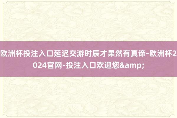 欧洲杯投注入口延迟交游时辰才果然有真谛-欧洲杯2024官网-投注入口欢迎您&