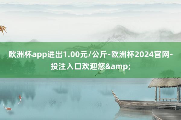 欧洲杯app进出1.00元/公斤-欧洲杯2024官网-投注入口欢迎您&