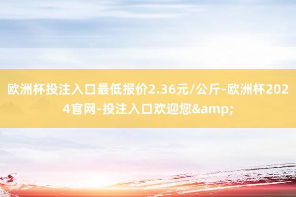 欧洲杯投注入口最低报价2.36元/公斤-欧洲杯2024官网-投注入口欢迎您&