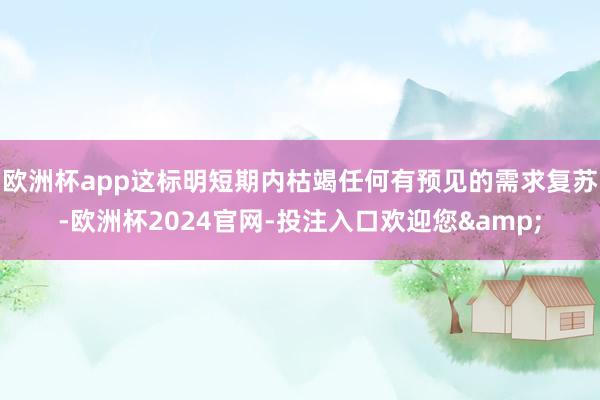 欧洲杯app这标明短期内枯竭任何有预见的需求复苏-欧洲杯2024官网-投注入口欢迎您&