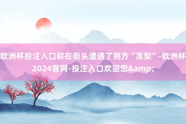 欧洲杯投注入口称在街头遭遇了朔方“冻梨”-欧洲杯2024官网-投注入口欢迎您&