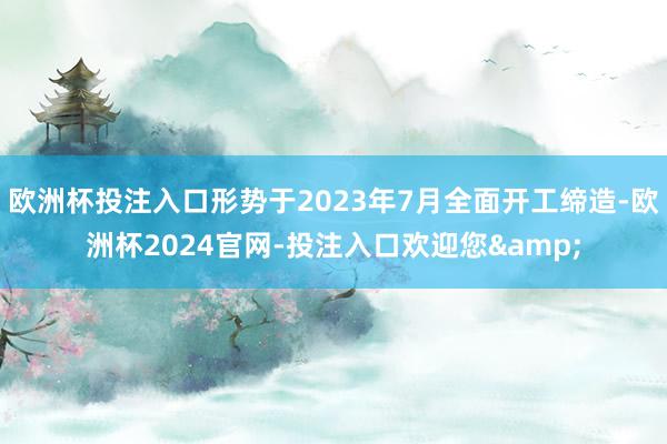 欧洲杯投注入口形势于2023年7月全面开工缔造-欧洲杯2024官网-投注入口欢迎您&