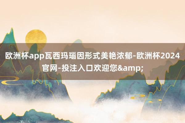 欧洲杯app瓦西玛瑙因形式美艳浓郁-欧洲杯2024官网-投注入口欢迎您&