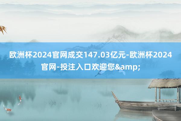 欧洲杯2024官网成交147.03亿元-欧洲杯2024官网-投注入口欢迎您&