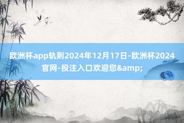 欧洲杯app轨则2024年12月17日-欧洲杯2024官网-投注入口欢迎您&