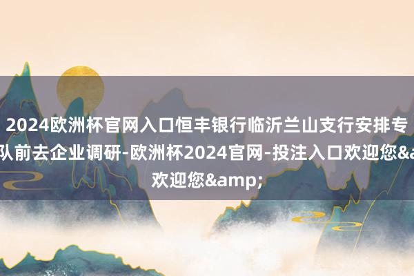 2024欧洲杯官网入口恒丰银行临沂兰山支行安排专科团队前去企业调研-欧洲杯2024官网-投注入口欢迎您&