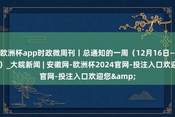 欧洲杯app时政微周刊丨总通知的一周（12月16日—12月22日）_大皖新闻 | 安徽网-欧洲杯2024官网-投注入口欢迎您&