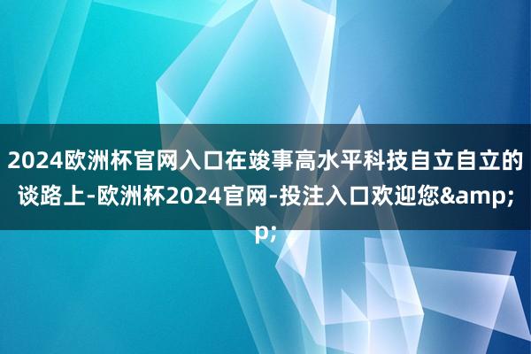 2024欧洲杯官网入口在竣事高水平科技自立自立的谈路上-欧洲杯2024官网-投注入口欢迎您&