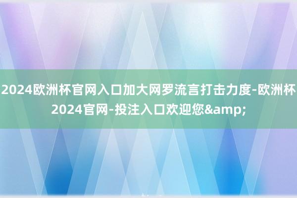 2024欧洲杯官网入口加大网罗流言打击力度-欧洲杯2024官网-投注入口欢迎您&