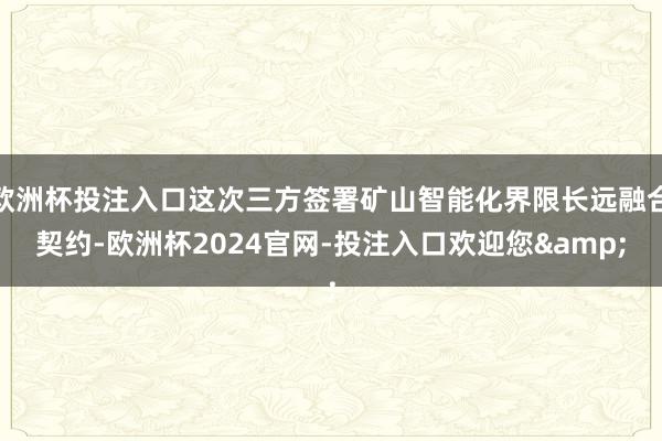 欧洲杯投注入口这次三方签署矿山智能化界限长远融合契约-欧洲杯2024官网-投注入口欢迎您&