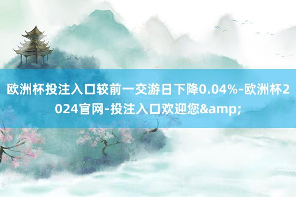 欧洲杯投注入口较前一交游日下降0.04%-欧洲杯2024官网-投注入口欢迎您&