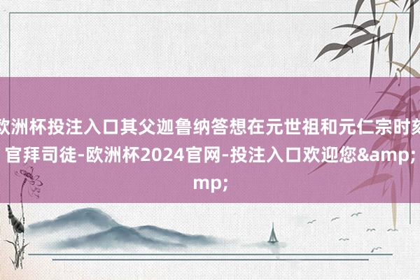 欧洲杯投注入口其父迦鲁纳答想在元世祖和元仁宗时刻官拜司徒-欧洲杯2024官网-投注入口欢迎您&