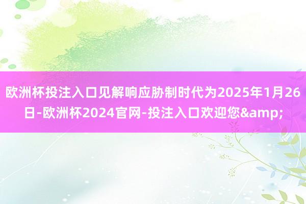 欧洲杯投注入口见解响应胁制时代为2025年1月26日-欧洲杯2024官网-投注入口欢迎您&