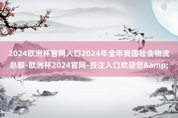 2024欧洲杯官网入口　　2024年全年我国社会物流总额-欧洲杯2024官网-投注入口欢迎您&