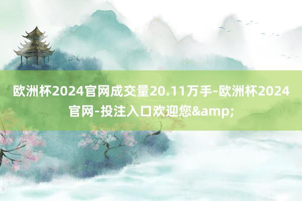 欧洲杯2024官网成交量20.11万手-欧洲杯2024官网-投注入口欢迎您&