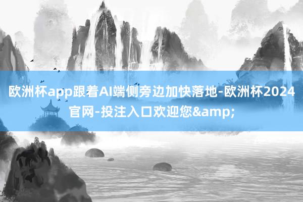 欧洲杯app跟着AI端侧旁边加快落地-欧洲杯2024官网-投注入口欢迎您&