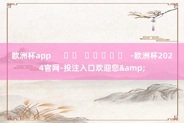 欧洲杯app      		  					  -欧洲杯2024官网-投注入口欢迎您&