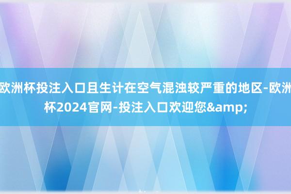 欧洲杯投注入口且生计在空气混浊较严重的地区-欧洲杯2024官网-投注入口欢迎您&