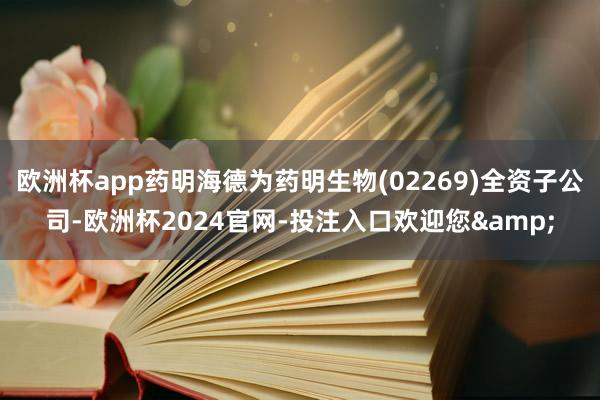 欧洲杯app药明海德为药明生物(02269)全资子公司-欧洲杯2024官网-投注入口欢迎您&