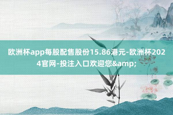 欧洲杯app每股配售股份15.86港元-欧洲杯2024官网-投注入口欢迎您&