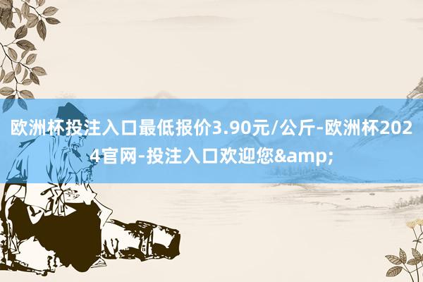 欧洲杯投注入口最低报价3.90元/公斤-欧洲杯2024官网-投注入口欢迎您&