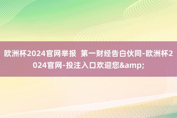 欧洲杯2024官网举报  第一财经告白伙同-欧洲杯2024官网-投注入口欢迎您&