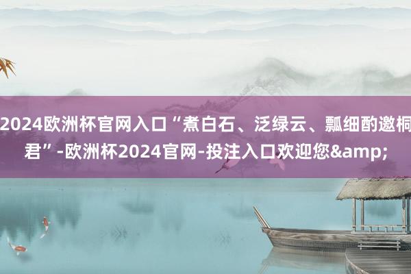 2024欧洲杯官网入口“煮白石、泛绿云、瓢细酌邀桐君”-欧洲杯2024官网-投注入口欢迎您&