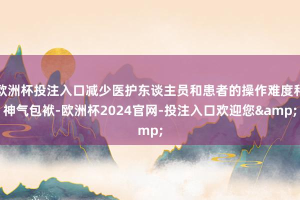 欧洲杯投注入口减少医护东谈主员和患者的操作难度和神气包袱-欧洲杯2024官网-投注入口欢迎您&