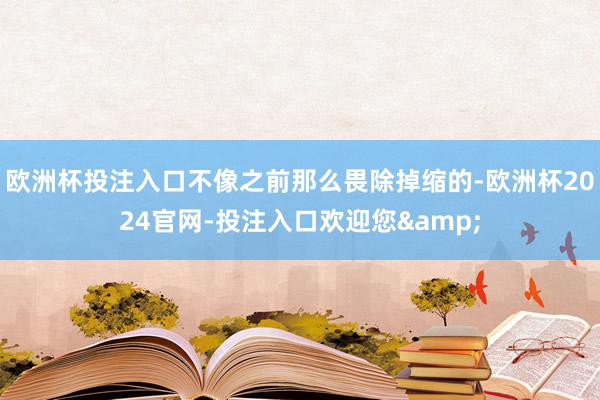 欧洲杯投注入口不像之前那么畏除掉缩的-欧洲杯2024官网-投注入口欢迎您&