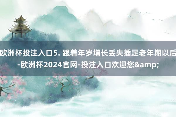 欧洲杯投注入口5. 跟着年岁增长丢失插足老年期以后-欧洲杯2024官网-投注入口欢迎您&