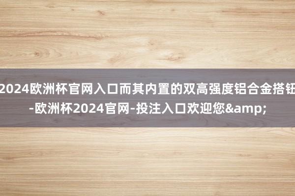 2024欧洲杯官网入口而其内置的双高强度铝合金搭钮-欧洲杯2024官网-投注入口欢迎您&