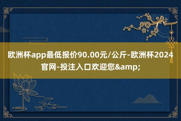 欧洲杯app最低报价90.00元/公斤-欧洲杯2024官网-投注入口欢迎您&