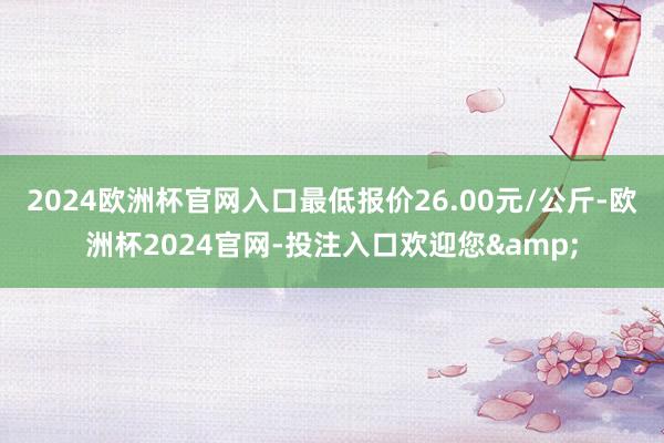 2024欧洲杯官网入口最低报价26.00元/公斤-欧洲杯2024官网-投注入口欢迎您&