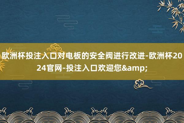 欧洲杯投注入口对电板的安全阀进行改进-欧洲杯2024官网-投注入口欢迎您&