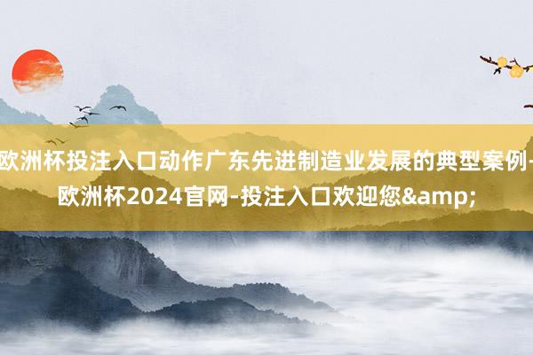 欧洲杯投注入口动作广东先进制造业发展的典型案例-欧洲杯2024官网-投注入口欢迎您&