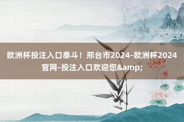 欧洲杯投注入口泰斗！邢台市2024-欧洲杯2024官网-投注入口欢迎您&