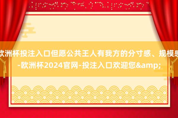 欧洲杯投注入口但愿公共王人有我方的分寸感、规模感-欧洲杯2024官网-投注入口欢迎您&